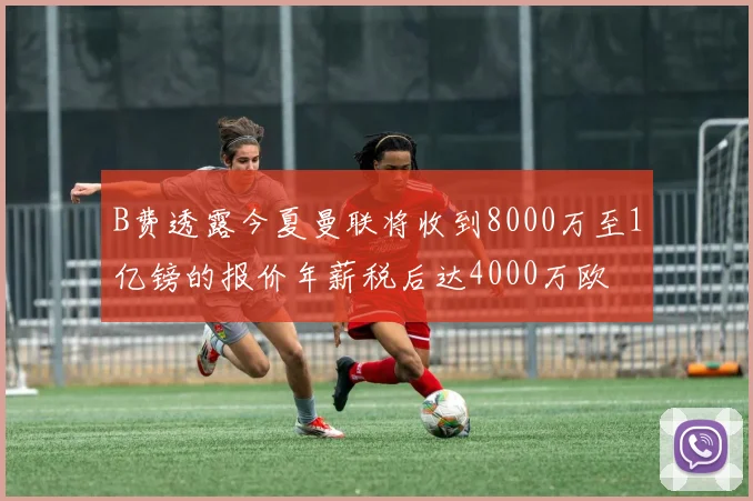 B费透露今夏曼联将收到8000万至1亿镑的报价年薪税后达4000万欧
