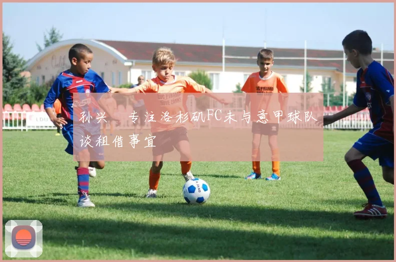 孙兴慜专注洛杉矶FC未与意甲球队谈租借事宜