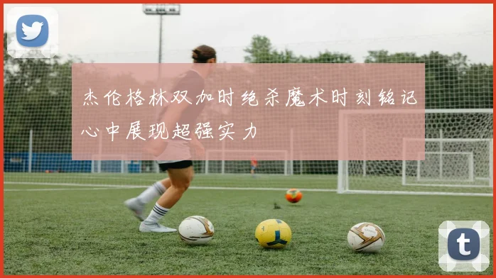 杰伦格林双加时绝杀魔术时刻铭记心中展现超强实力