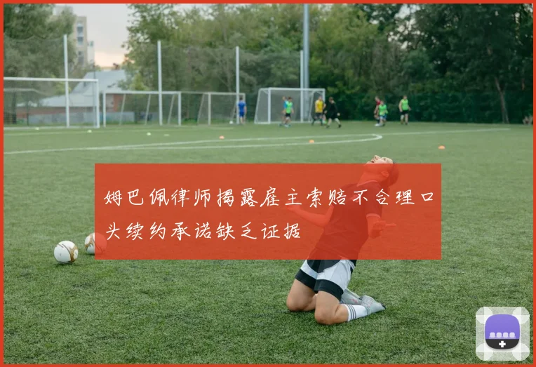 姆巴佩律师揭露雇主索赔不合理口头续约承诺缺乏证据