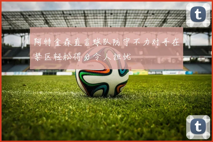 阿特金森直言球队防守不力对手在禁区轻松得分令人担忧
