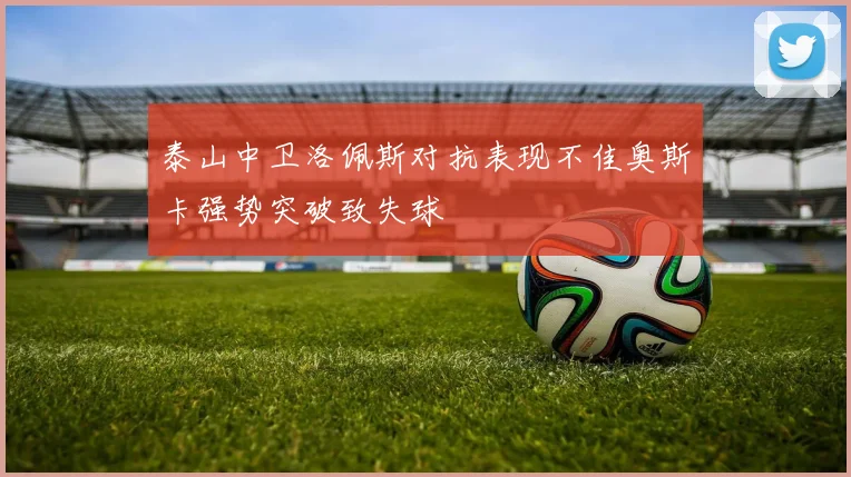 泰山中卫洛佩斯对抗表现不佳奥斯卡强势突破致失球