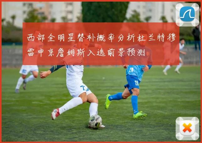 西部全明星替补概率分析杜兰特穆雷申京詹姆斯入选前景预测