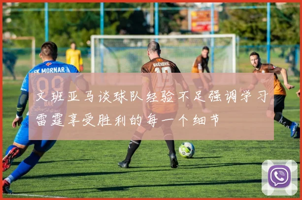 文班亚马谈球队经验不足强调学习雷霆享受胜利的每一个细节