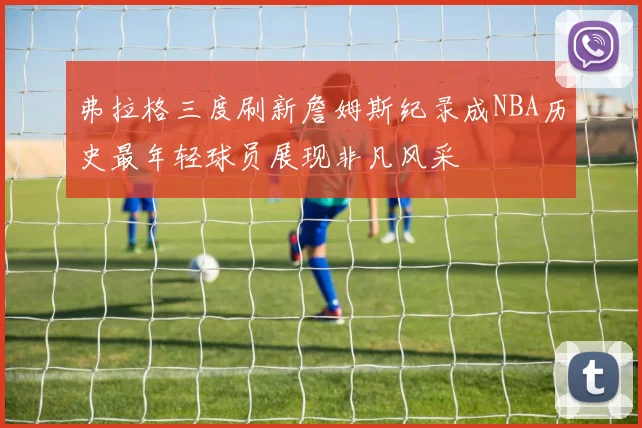 弗拉格三度刷新詹姆斯纪录成NBA历史最年轻球员展现非凡风采
