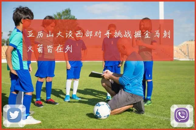 亚历山大谈西部对手挑战掘金马刺火箭皆在列