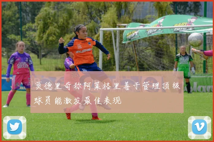 莫德里奇称阿莱格里善于管理顶级球员能激发最佳表现