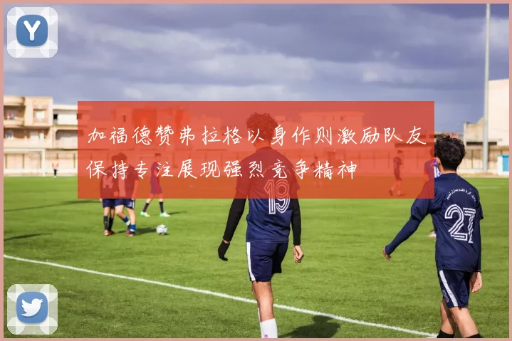 加福德赞弗拉格以身作则激励队友保持专注展现强烈竞争精神