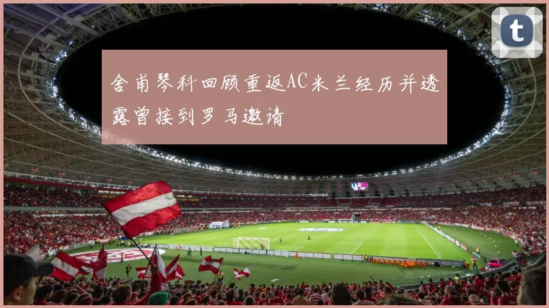 舍甫琴科回顾重返AC米兰经历并透露曾接到罗马邀请