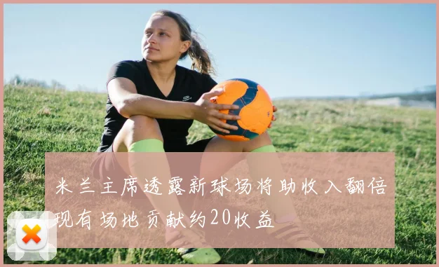 米兰主席透露新球场将助收入翻倍现有场地贡献约20收益