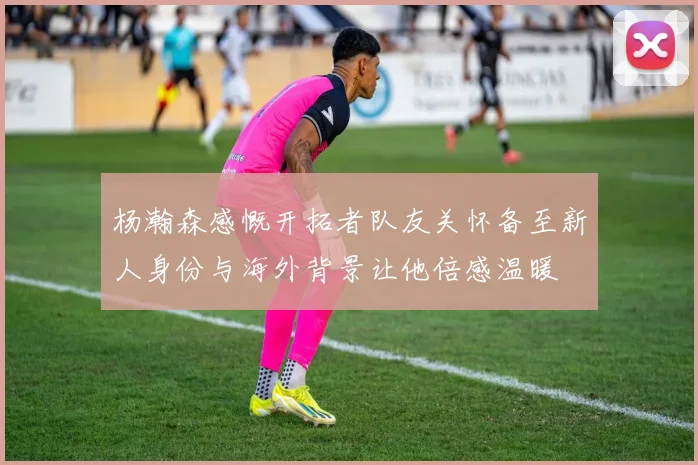 杨瀚森感慨开拓者队友关怀备至新人身份与海外背景让他倍感温暖